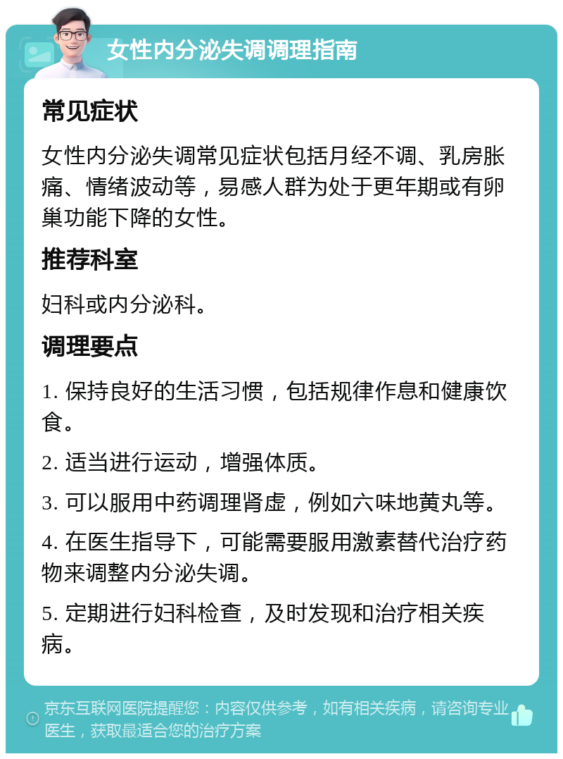 女性内分泌失调调理指南 常见症状 女性内分泌失调常见症状包括月经不调、乳房胀痛、情绪波动等，易感人群为处于更年期或有卵巢功能下降的女性。 推荐科室 妇科或内分泌科。 调理要点 1. 保持良好的生活习惯，包括规律作息和健康饮食。 2. 适当进行运动，增强体质。 3. 可以服用中药调理肾虚，例如六味地黄丸等。 4. 在医生指导下，可能需要服用激素替代治疗药物来调整内分泌失调。 5. 定期进行妇科检查，及时发现和治疗相关疾病。