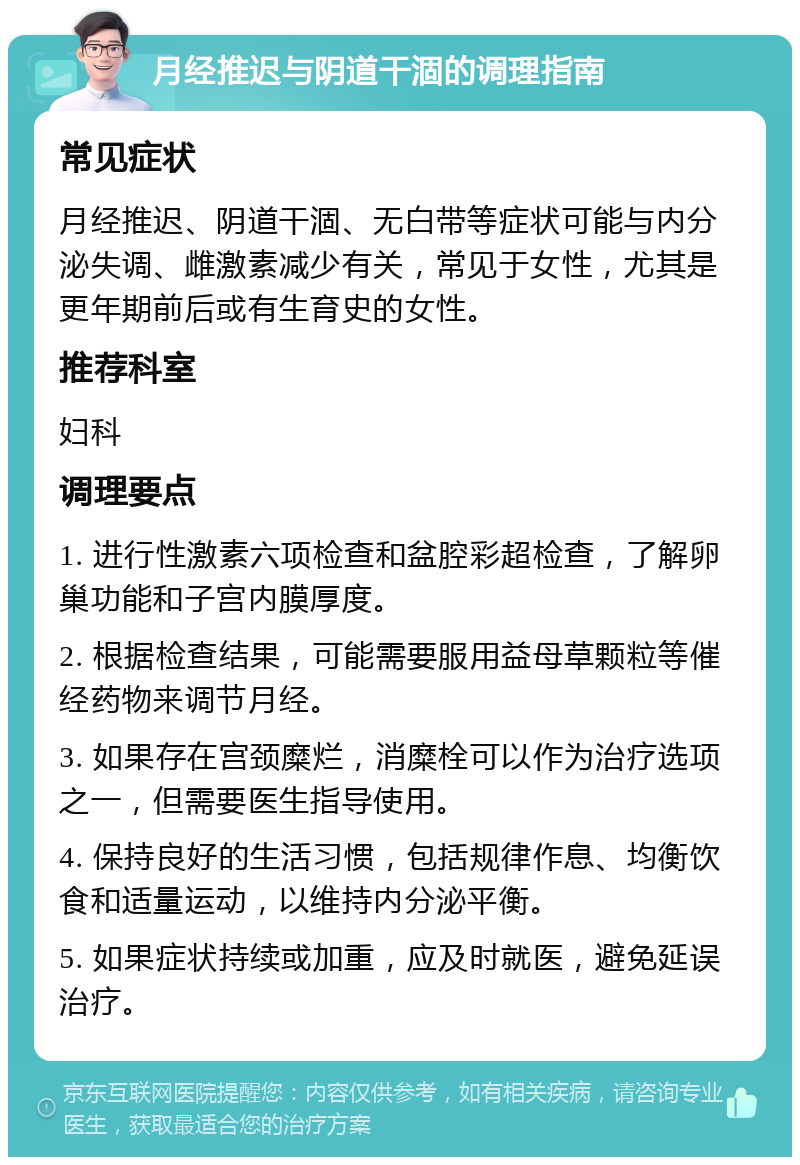 月经推迟与阴道干涸的调理指南 常见症状 月经推迟、阴道干涸、无白带等症状可能与内分泌失调、雌激素减少有关，常见于女性，尤其是更年期前后或有生育史的女性。 推荐科室 妇科 调理要点 1. 进行性激素六项检查和盆腔彩超检查，了解卵巢功能和子宫内膜厚度。 2. 根据检查结果，可能需要服用益母草颗粒等催经药物来调节月经。 3. 如果存在宫颈糜烂，消糜栓可以作为治疗选项之一，但需要医生指导使用。 4. 保持良好的生活习惯，包括规律作息、均衡饮食和适量运动，以维持内分泌平衡。 5. 如果症状持续或加重，应及时就医，避免延误治疗。