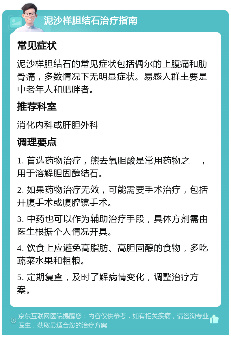 泥沙样胆结石治疗指南 常见症状 泥沙样胆结石的常见症状包括偶尔的上腹痛和肋骨痛，多数情况下无明显症状。易感人群主要是中老年人和肥胖者。 推荐科室 消化内科或肝胆外科 调理要点 1. 首选药物治疗，熊去氧胆酸是常用药物之一，用于溶解胆固醇结石。 2. 如果药物治疗无效，可能需要手术治疗，包括开腹手术或腹腔镜手术。 3. 中药也可以作为辅助治疗手段，具体方剂需由医生根据个人情况开具。 4. 饮食上应避免高脂肪、高胆固醇的食物，多吃蔬菜水果和粗粮。 5. 定期复查，及时了解病情变化，调整治疗方案。