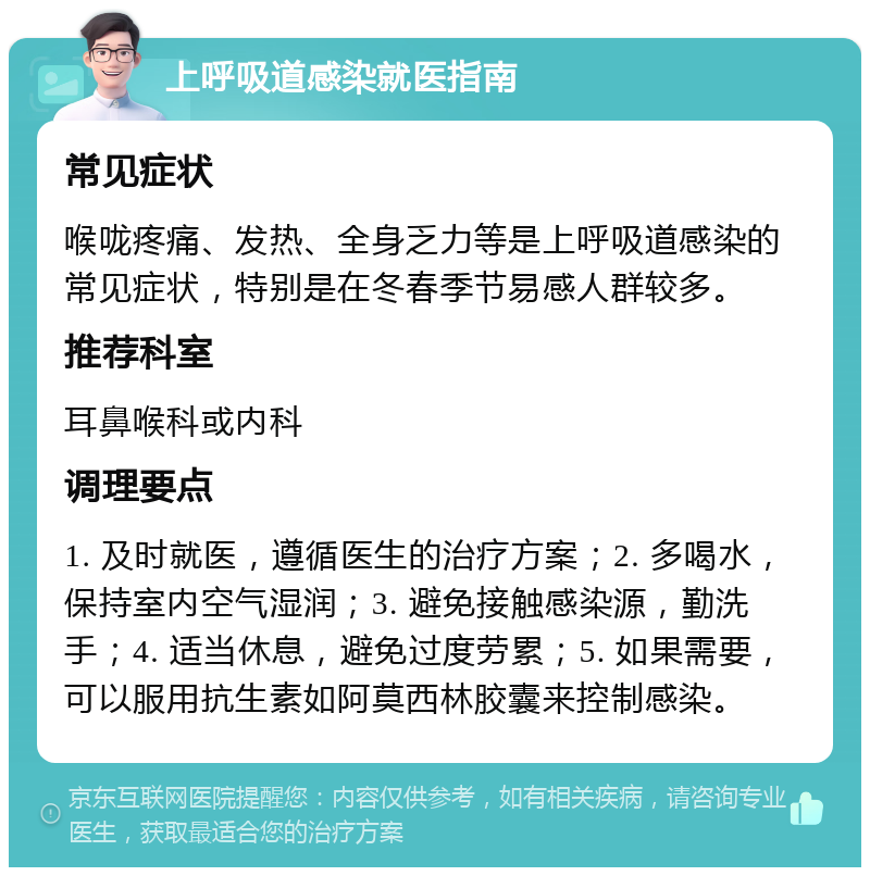 上呼吸道感染就医指南 常见症状 喉咙疼痛、发热、全身乏力等是上呼吸道感染的常见症状，特别是在冬春季节易感人群较多。 推荐科室 耳鼻喉科或内科 调理要点 1. 及时就医，遵循医生的治疗方案；2. 多喝水，保持室内空气湿润；3. 避免接触感染源，勤洗手；4. 适当休息，避免过度劳累；5. 如果需要，可以服用抗生素如阿莫西林胶囊来控制感染。