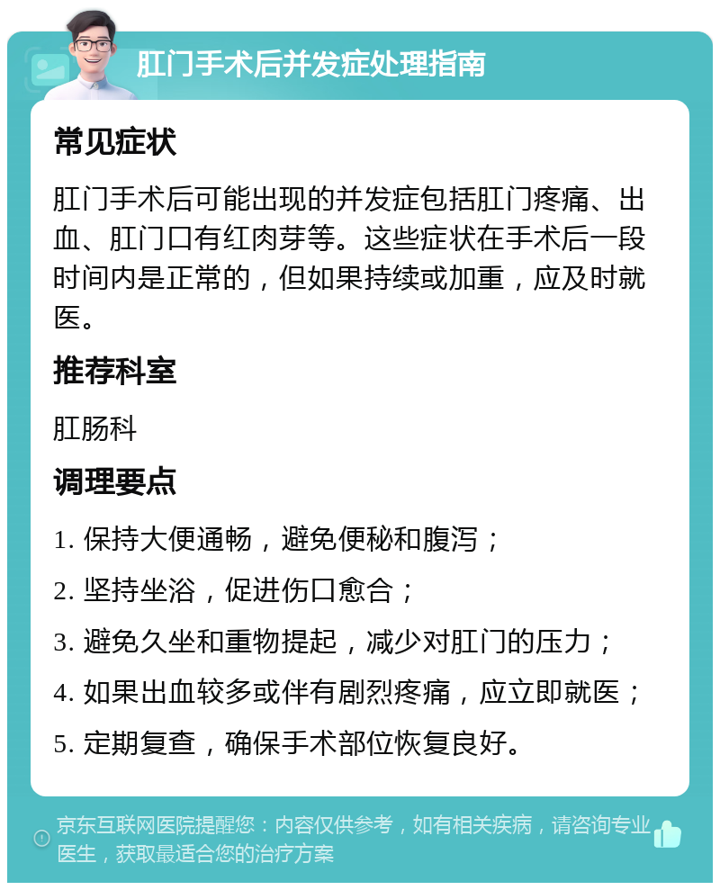 肛门手术后并发症处理指南 常见症状 肛门手术后可能出现的并发症包括肛门疼痛、出血、肛门口有红肉芽等。这些症状在手术后一段时间内是正常的，但如果持续或加重，应及时就医。 推荐科室 肛肠科 调理要点 1. 保持大便通畅，避免便秘和腹泻； 2. 坚持坐浴，促进伤口愈合； 3. 避免久坐和重物提起，减少对肛门的压力； 4. 如果出血较多或伴有剧烈疼痛，应立即就医； 5. 定期复查，确保手术部位恢复良好。