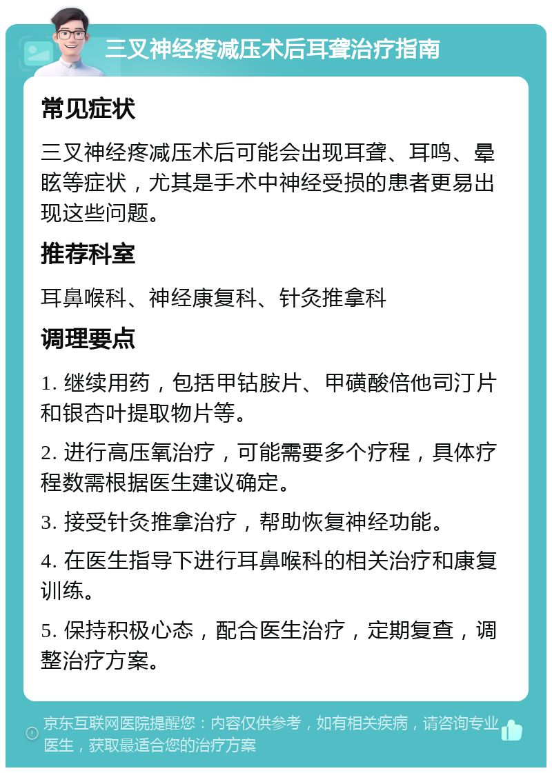 三叉神经疼减压术后耳聋治疗指南 常见症状 三叉神经疼减压术后可能会出现耳聋、耳鸣、晕眩等症状，尤其是手术中神经受损的患者更易出现这些问题。 推荐科室 耳鼻喉科、神经康复科、针灸推拿科 调理要点 1. 继续用药，包括甲钴胺片、甲磺酸倍他司汀片和银杏叶提取物片等。 2. 进行高压氧治疗，可能需要多个疗程，具体疗程数需根据医生建议确定。 3. 接受针灸推拿治疗，帮助恢复神经功能。 4. 在医生指导下进行耳鼻喉科的相关治疗和康复训练。 5. 保持积极心态，配合医生治疗，定期复查，调整治疗方案。