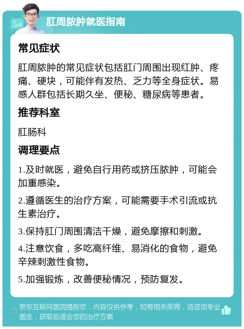 肛周脓肿就医指南 常见症状 肛周脓肿的常见症状包括肛门周围出现红肿、疼痛、硬块，可能伴有发热、乏力等全身症状。易感人群包括长期久坐、便秘、糖尿病等患者。 推荐科室 肛肠科 调理要点 1.及时就医，避免自行用药或挤压脓肿，可能会加重感染。 2.遵循医生的治疗方案，可能需要手术引流或抗生素治疗。 3.保持肛门周围清洁干燥，避免摩擦和刺激。 4.注意饮食，多吃高纤维、易消化的食物，避免辛辣刺激性食物。 5.加强锻炼，改善便秘情况，预防复发。