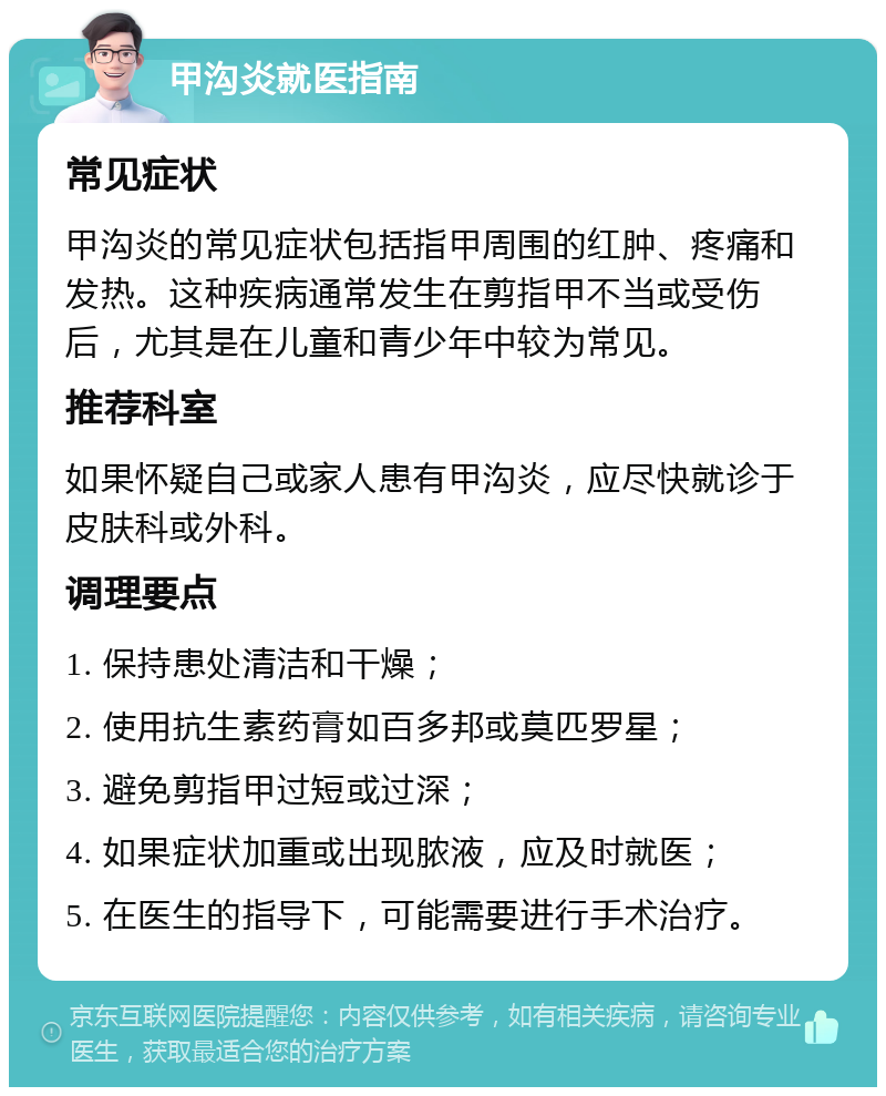 甲沟炎就医指南 常见症状 甲沟炎的常见症状包括指甲周围的红肿、疼痛和发热。这种疾病通常发生在剪指甲不当或受伤后，尤其是在儿童和青少年中较为常见。 推荐科室 如果怀疑自己或家人患有甲沟炎，应尽快就诊于皮肤科或外科。 调理要点 1. 保持患处清洁和干燥； 2. 使用抗生素药膏如百多邦或莫匹罗星； 3. 避免剪指甲过短或过深； 4. 如果症状加重或出现脓液，应及时就医； 5. 在医生的指导下，可能需要进行手术治疗。