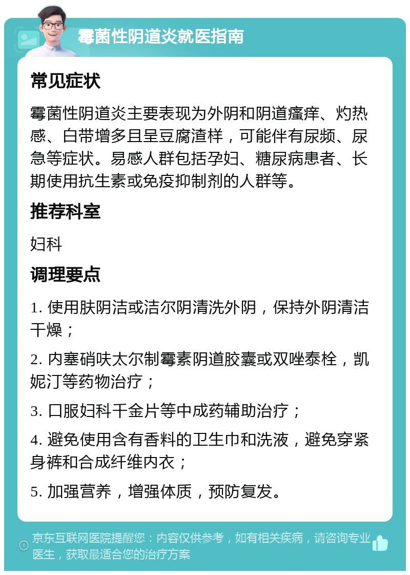 霉菌性阴道炎就医指南 常见症状 霉菌性阴道炎主要表现为外阴和阴道瘙痒、灼热感、白带增多且呈豆腐渣样，可能伴有尿频、尿急等症状。易感人群包括孕妇、糖尿病患者、长期使用抗生素或免疫抑制剂的人群等。 推荐科室 妇科 调理要点 1. 使用肤阴洁或洁尔阴清洗外阴，保持外阴清洁干燥； 2. 内塞硝呋太尔制霉素阴道胶囊或双唑泰栓，凯妮汀等药物治疗； 3. 口服妇科千金片等中成药辅助治疗； 4. 避免使用含有香料的卫生巾和洗液，避免穿紧身裤和合成纤维内衣； 5. 加强营养，增强体质，预防复发。