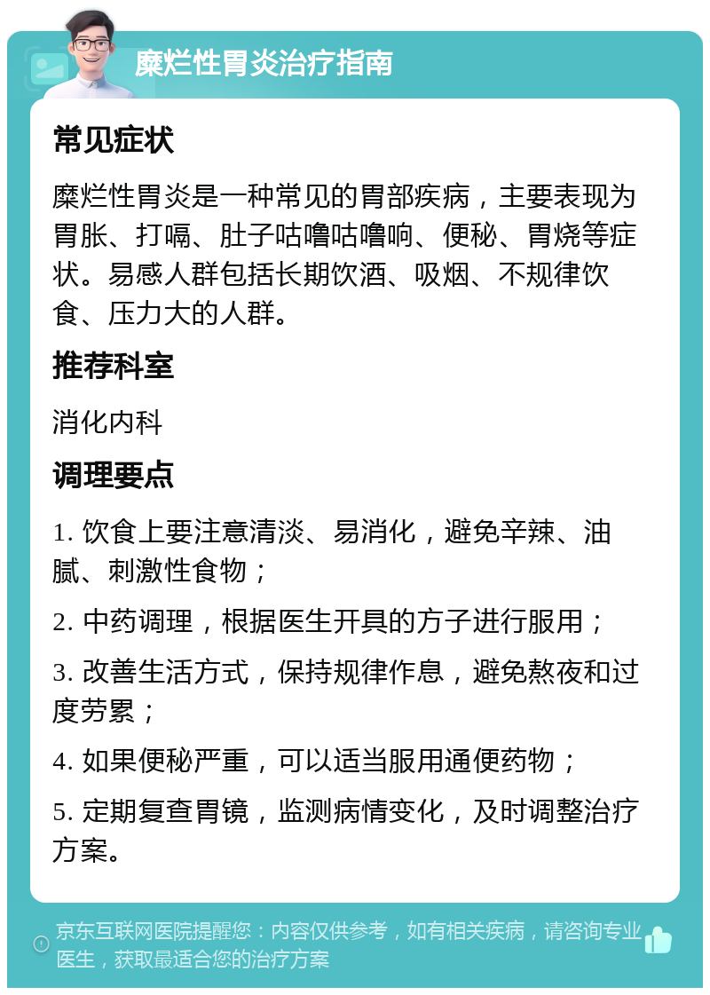 糜烂性胃炎治疗指南 常见症状 糜烂性胃炎是一种常见的胃部疾病，主要表现为胃胀、打嗝、肚子咕噜咕噜响、便秘、胃烧等症状。易感人群包括长期饮酒、吸烟、不规律饮食、压力大的人群。 推荐科室 消化内科 调理要点 1. 饮食上要注意清淡、易消化，避免辛辣、油腻、刺激性食物； 2. 中药调理，根据医生开具的方子进行服用； 3. 改善生活方式，保持规律作息，避免熬夜和过度劳累； 4. 如果便秘严重，可以适当服用通便药物； 5. 定期复查胃镜，监测病情变化，及时调整治疗方案。