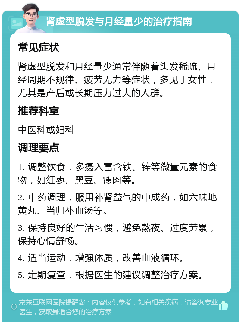 肾虚型脱发与月经量少的治疗指南 常见症状 肾虚型脱发和月经量少通常伴随着头发稀疏、月经周期不规律、疲劳无力等症状，多见于女性，尤其是产后或长期压力过大的人群。 推荐科室 中医科或妇科 调理要点 1. 调整饮食，多摄入富含铁、锌等微量元素的食物，如红枣、黑豆、瘦肉等。 2. 中药调理，服用补肾益气的中成药，如六味地黄丸、当归补血汤等。 3. 保持良好的生活习惯，避免熬夜、过度劳累，保持心情舒畅。 4. 适当运动，增强体质，改善血液循环。 5. 定期复查，根据医生的建议调整治疗方案。