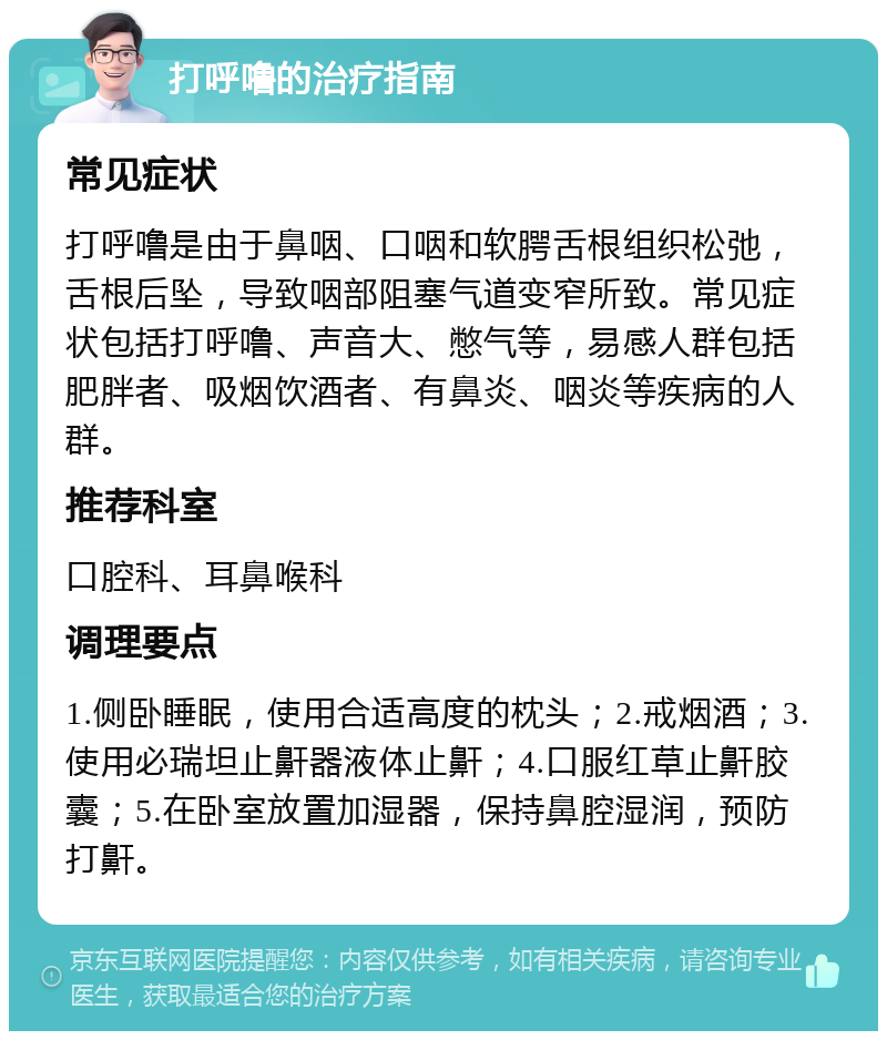 打呼噜的治疗指南 常见症状 打呼噜是由于鼻咽、口咽和软腭舌根组织松弛，舌根后坠，导致咽部阻塞气道变窄所致。常见症状包括打呼噜、声音大、憋气等，易感人群包括肥胖者、吸烟饮酒者、有鼻炎、咽炎等疾病的人群。 推荐科室 口腔科、耳鼻喉科 调理要点 1.侧卧睡眠，使用合适高度的枕头；2.戒烟酒；3.使用必瑞坦止鼾器液体止鼾；4.口服红草止鼾胶囊；5.在卧室放置加湿器，保持鼻腔湿润，预防打鼾。