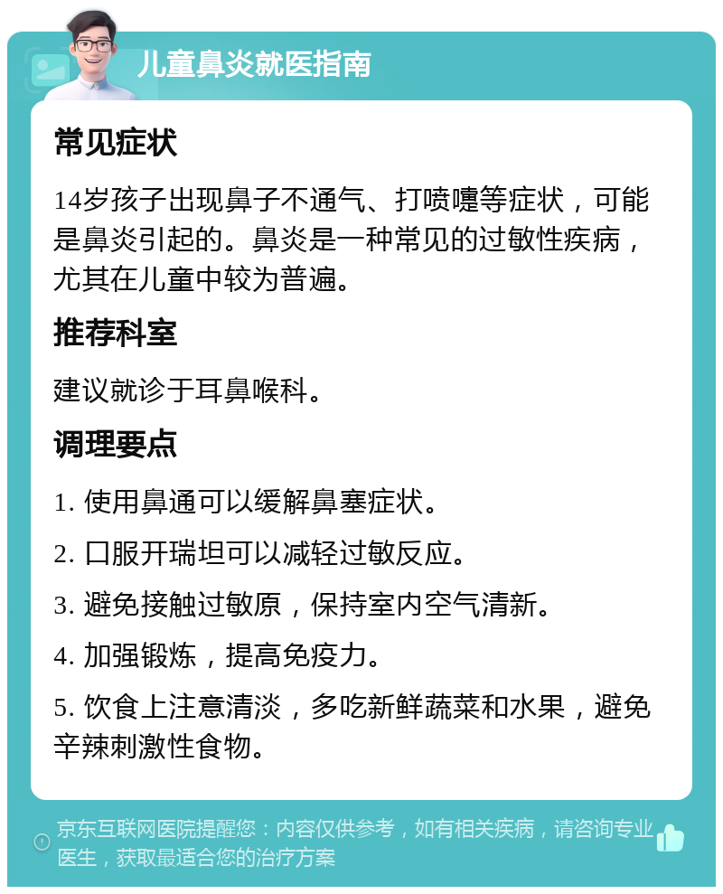 儿童鼻炎就医指南 常见症状 14岁孩子出现鼻子不通气、打喷嚏等症状，可能是鼻炎引起的。鼻炎是一种常见的过敏性疾病，尤其在儿童中较为普遍。 推荐科室 建议就诊于耳鼻喉科。 调理要点 1. 使用鼻通可以缓解鼻塞症状。 2. 口服开瑞坦可以减轻过敏反应。 3. 避免接触过敏原，保持室内空气清新。 4. 加强锻炼，提高免疫力。 5. 饮食上注意清淡，多吃新鲜蔬菜和水果，避免辛辣刺激性食物。