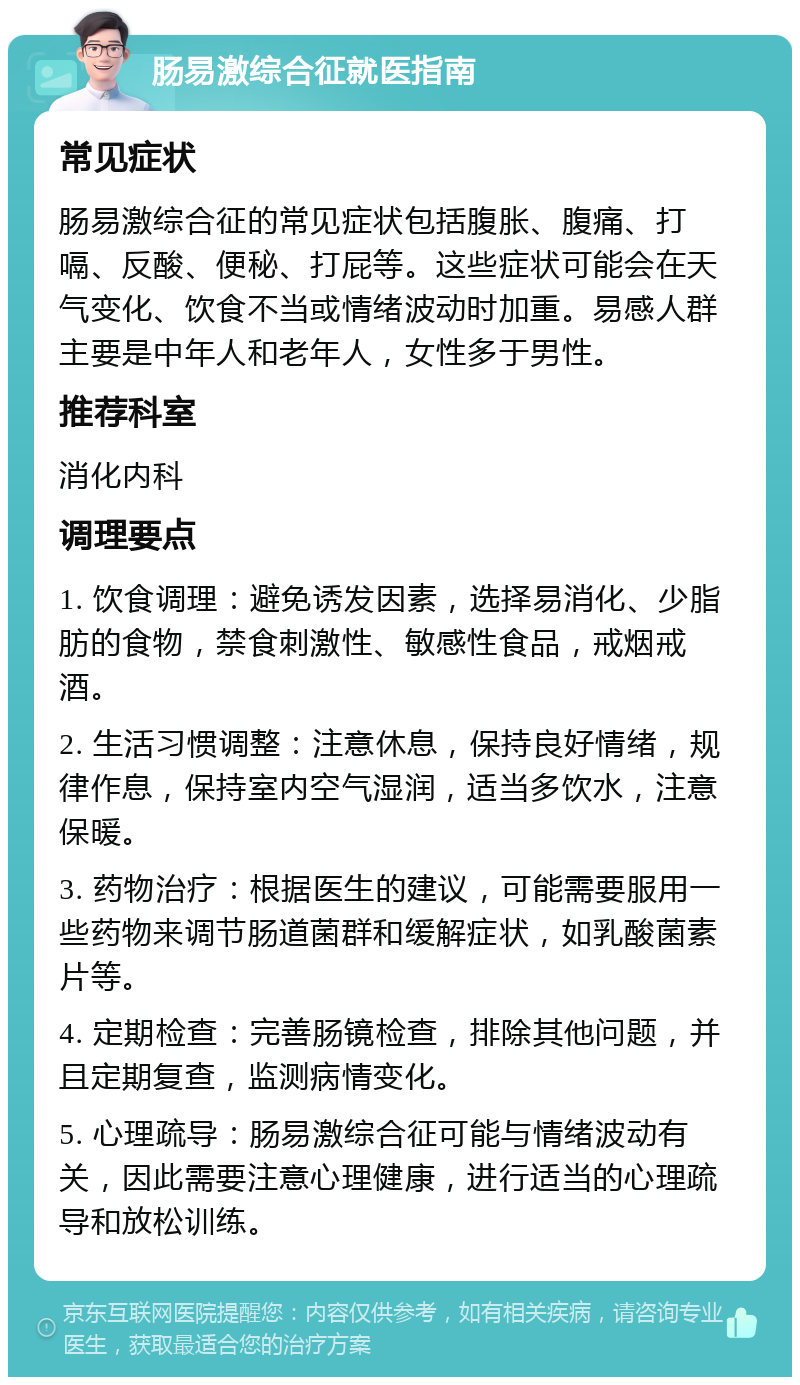 肠易激综合征就医指南 常见症状 肠易激综合征的常见症状包括腹胀、腹痛、打嗝、反酸、便秘、打屁等。这些症状可能会在天气变化、饮食不当或情绪波动时加重。易感人群主要是中年人和老年人，女性多于男性。 推荐科室 消化内科 调理要点 1. 饮食调理：避免诱发因素，选择易消化、少脂肪的食物，禁食刺激性、敏感性食品，戒烟戒酒。 2. 生活习惯调整：注意休息，保持良好情绪，规律作息，保持室内空气湿润，适当多饮水，注意保暖。 3. 药物治疗：根据医生的建议，可能需要服用一些药物来调节肠道菌群和缓解症状，如乳酸菌素片等。 4. 定期检查：完善肠镜检查，排除其他问题，并且定期复查，监测病情变化。 5. 心理疏导：肠易激综合征可能与情绪波动有关，因此需要注意心理健康，进行适当的心理疏导和放松训练。