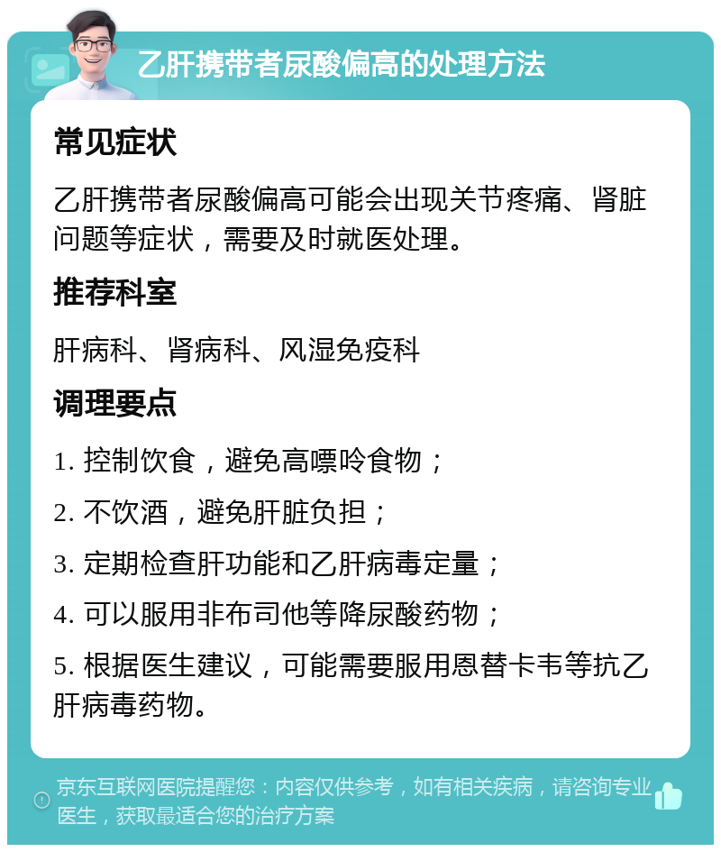 乙肝携带者尿酸偏高的处理方法 常见症状 乙肝携带者尿酸偏高可能会出现关节疼痛、肾脏问题等症状，需要及时就医处理。 推荐科室 肝病科、肾病科、风湿免疫科 调理要点 1. 控制饮食，避免高嘌呤食物； 2. 不饮酒，避免肝脏负担； 3. 定期检查肝功能和乙肝病毒定量； 4. 可以服用非布司他等降尿酸药物； 5. 根据医生建议，可能需要服用恩替卡韦等抗乙肝病毒药物。