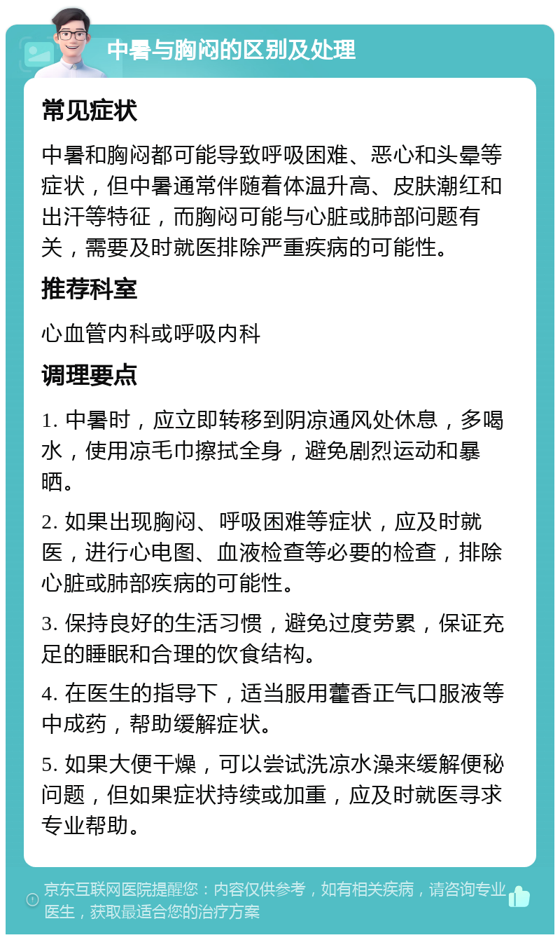 中暑与胸闷的区别及处理 常见症状 中暑和胸闷都可能导致呼吸困难、恶心和头晕等症状，但中暑通常伴随着体温升高、皮肤潮红和出汗等特征，而胸闷可能与心脏或肺部问题有关，需要及时就医排除严重疾病的可能性。 推荐科室 心血管内科或呼吸内科 调理要点 1. 中暑时，应立即转移到阴凉通风处休息，多喝水，使用凉毛巾擦拭全身，避免剧烈运动和暴晒。 2. 如果出现胸闷、呼吸困难等症状，应及时就医，进行心电图、血液检查等必要的检查，排除心脏或肺部疾病的可能性。 3. 保持良好的生活习惯，避免过度劳累，保证充足的睡眠和合理的饮食结构。 4. 在医生的指导下，适当服用藿香正气口服液等中成药，帮助缓解症状。 5. 如果大便干燥，可以尝试洗凉水澡来缓解便秘问题，但如果症状持续或加重，应及时就医寻求专业帮助。