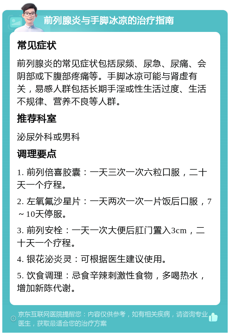 前列腺炎与手脚冰凉的治疗指南 常见症状 前列腺炎的常见症状包括尿频、尿急、尿痛、会阴部或下腹部疼痛等。手脚冰凉可能与肾虚有关，易感人群包括长期手淫或性生活过度、生活不规律、营养不良等人群。 推荐科室 泌尿外科或男科 调理要点 1. 前列倍喜胶囊：一天三次一次六粒口服，二十天一个疗程。 2. 左氧氟沙星片：一天两次一次一片饭后口服，7～10天停服。 3. 前列安栓：一天一次大便后肛门置入3cm，二十天一个疗程。 4. 银花泌炎灵：可根据医生建议使用。 5. 饮食调理：忌食辛辣刺激性食物，多喝热水，增加新陈代谢。