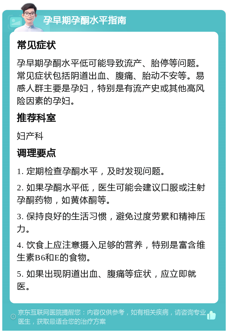 孕早期孕酮水平指南 常见症状 孕早期孕酮水平低可能导致流产、胎停等问题。常见症状包括阴道出血、腹痛、胎动不安等。易感人群主要是孕妇，特别是有流产史或其他高风险因素的孕妇。 推荐科室 妇产科 调理要点 1. 定期检查孕酮水平，及时发现问题。 2. 如果孕酮水平低，医生可能会建议口服或注射孕酮药物，如黄体酮等。 3. 保持良好的生活习惯，避免过度劳累和精神压力。 4. 饮食上应注意摄入足够的营养，特别是富含维生素B6和E的食物。 5. 如果出现阴道出血、腹痛等症状，应立即就医。