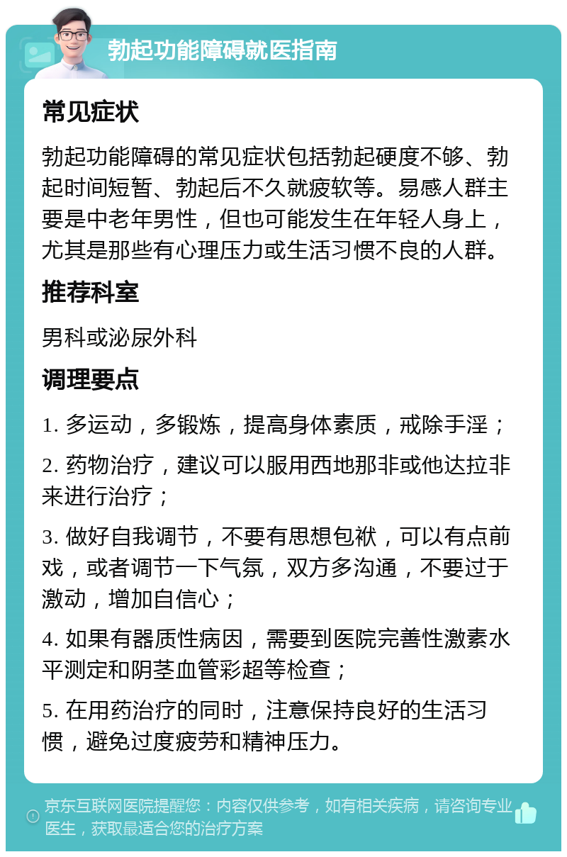 勃起功能障碍就医指南 常见症状 勃起功能障碍的常见症状包括勃起硬度不够、勃起时间短暂、勃起后不久就疲软等。易感人群主要是中老年男性，但也可能发生在年轻人身上，尤其是那些有心理压力或生活习惯不良的人群。 推荐科室 男科或泌尿外科 调理要点 1. 多运动，多锻炼，提高身体素质，戒除手淫； 2. 药物治疗，建议可以服用西地那非或他达拉非来进行治疗； 3. 做好自我调节，不要有思想包袱，可以有点前戏，或者调节一下气氛，双方多沟通，不要过于激动，增加自信心； 4. 如果有器质性病因，需要到医院完善性激素水平测定和阴茎血管彩超等检查； 5. 在用药治疗的同时，注意保持良好的生活习惯，避免过度疲劳和精神压力。