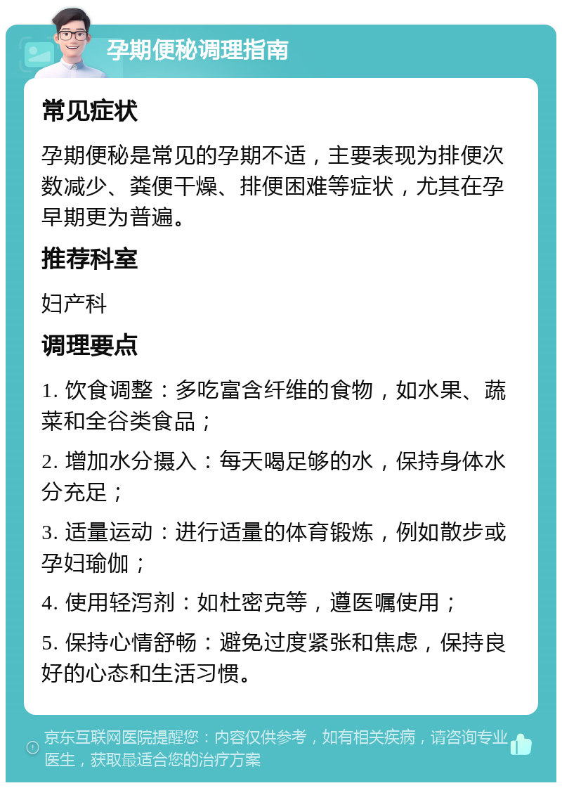 孕期便秘调理指南 常见症状 孕期便秘是常见的孕期不适，主要表现为排便次数减少、粪便干燥、排便困难等症状，尤其在孕早期更为普遍。 推荐科室 妇产科 调理要点 1. 饮食调整：多吃富含纤维的食物，如水果、蔬菜和全谷类食品； 2. 增加水分摄入：每天喝足够的水，保持身体水分充足； 3. 适量运动：进行适量的体育锻炼，例如散步或孕妇瑜伽； 4. 使用轻泻剂：如杜密克等，遵医嘱使用； 5. 保持心情舒畅：避免过度紧张和焦虑，保持良好的心态和生活习惯。