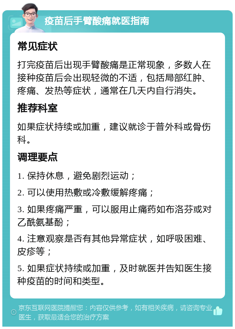 疫苗后手臂酸痛就医指南 常见症状 打完疫苗后出现手臂酸痛是正常现象，多数人在接种疫苗后会出现轻微的不适，包括局部红肿、疼痛、发热等症状，通常在几天内自行消失。 推荐科室 如果症状持续或加重，建议就诊于普外科或骨伤科。 调理要点 1. 保持休息，避免剧烈运动； 2. 可以使用热敷或冷敷缓解疼痛； 3. 如果疼痛严重，可以服用止痛药如布洛芬或对乙酰氨基酚； 4. 注意观察是否有其他异常症状，如呼吸困难、皮疹等； 5. 如果症状持续或加重，及时就医并告知医生接种疫苗的时间和类型。