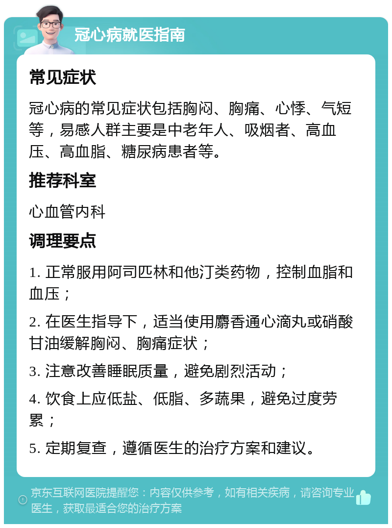 冠心病就医指南 常见症状 冠心病的常见症状包括胸闷、胸痛、心悸、气短等，易感人群主要是中老年人、吸烟者、高血压、高血脂、糖尿病患者等。 推荐科室 心血管内科 调理要点 1. 正常服用阿司匹林和他汀类药物，控制血脂和血压； 2. 在医生指导下，适当使用麝香通心滴丸或硝酸甘油缓解胸闷、胸痛症状； 3. 注意改善睡眠质量，避免剧烈活动； 4. 饮食上应低盐、低脂、多蔬果，避免过度劳累； 5. 定期复查，遵循医生的治疗方案和建议。