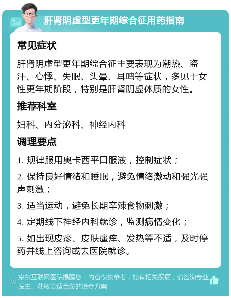 肝肾阴虚型更年期综合征用药指南 常见症状 肝肾阴虚型更年期综合征主要表现为潮热、盗汗、心悸、失眠、头晕、耳鸣等症状，多见于女性更年期阶段，特别是肝肾阴虚体质的女性。 推荐科室 妇科、内分泌科、神经内科 调理要点 1. 规律服用奥卡西平口服液，控制症状； 2. 保持良好情绪和睡眠，避免情绪激动和强光强声刺激； 3. 适当运动，避免长期辛辣食物刺激； 4. 定期线下神经内科就诊，监测病情变化； 5. 如出现皮疹、皮肤瘙痒、发热等不适，及时停药并线上咨询或去医院就诊。