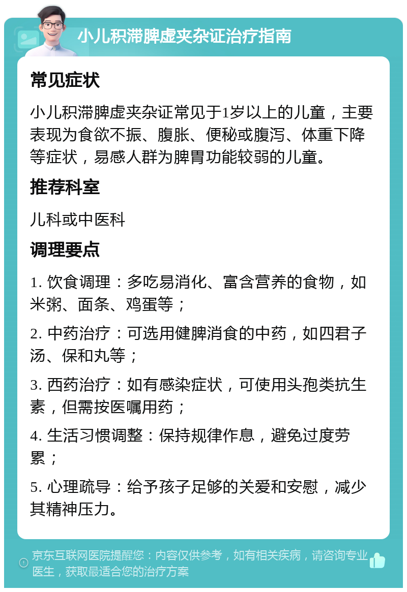 小儿积滞脾虚夹杂证治疗指南 常见症状 小儿积滞脾虚夹杂证常见于1岁以上的儿童，主要表现为食欲不振、腹胀、便秘或腹泻、体重下降等症状，易感人群为脾胃功能较弱的儿童。 推荐科室 儿科或中医科 调理要点 1. 饮食调理：多吃易消化、富含营养的食物，如米粥、面条、鸡蛋等； 2. 中药治疗：可选用健脾消食的中药，如四君子汤、保和丸等； 3. 西药治疗：如有感染症状，可使用头孢类抗生素，但需按医嘱用药； 4. 生活习惯调整：保持规律作息，避免过度劳累； 5. 心理疏导：给予孩子足够的关爱和安慰，减少其精神压力。