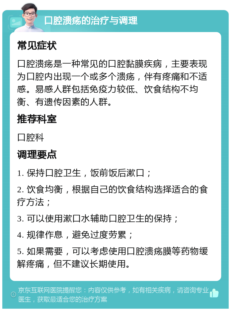 口腔溃疡的治疗与调理 常见症状 口腔溃疡是一种常见的口腔黏膜疾病，主要表现为口腔内出现一个或多个溃疡，伴有疼痛和不适感。易感人群包括免疫力较低、饮食结构不均衡、有遗传因素的人群。 推荐科室 口腔科 调理要点 1. 保持口腔卫生，饭前饭后漱口； 2. 饮食均衡，根据自己的饮食结构选择适合的食疗方法； 3. 可以使用漱口水辅助口腔卫生的保持； 4. 规律作息，避免过度劳累； 5. 如果需要，可以考虑使用口腔溃疡膜等药物缓解疼痛，但不建议长期使用。