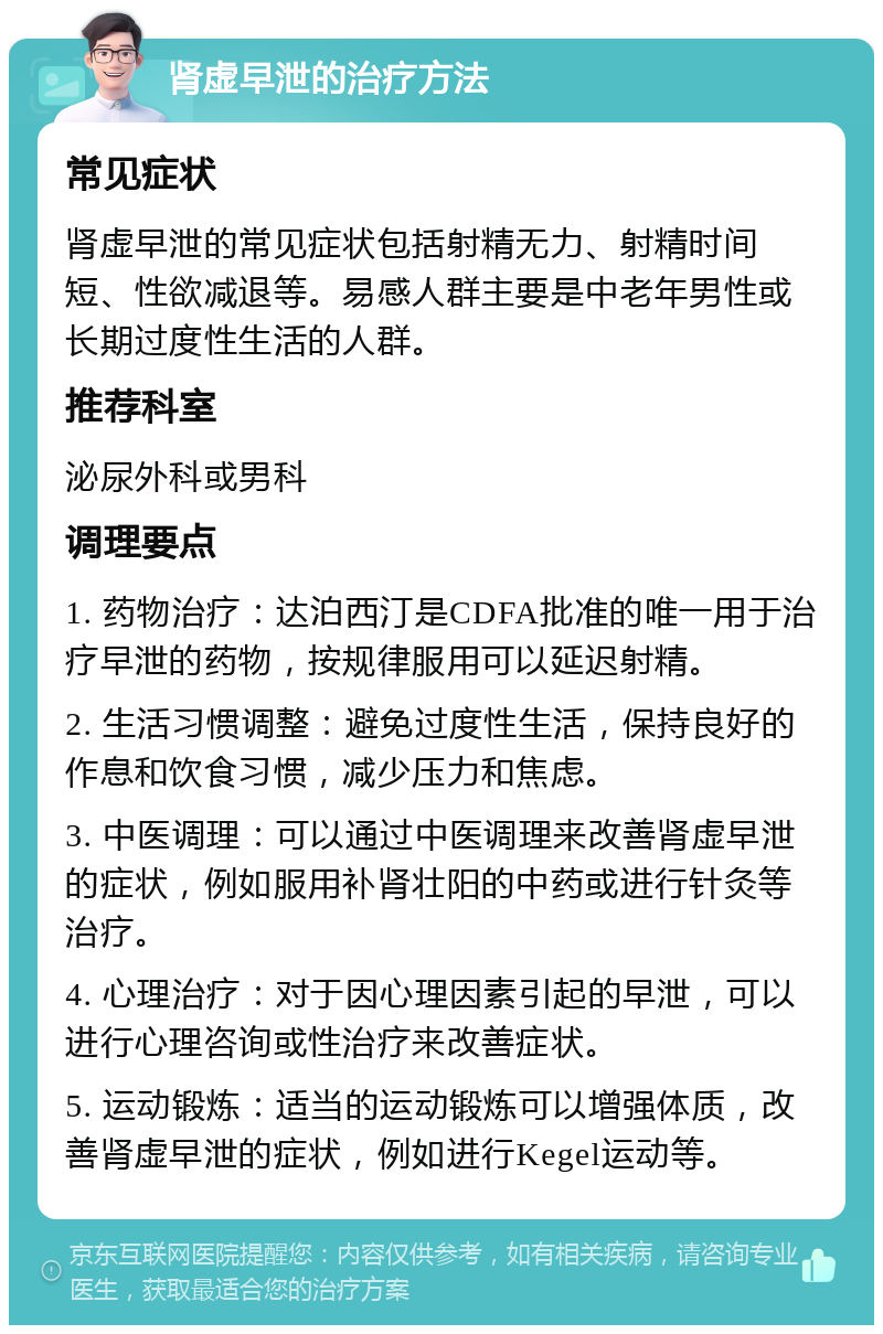 肾虚早泄的治疗方法 常见症状 肾虚早泄的常见症状包括射精无力、射精时间短、性欲减退等。易感人群主要是中老年男性或长期过度性生活的人群。 推荐科室 泌尿外科或男科 调理要点 1. 药物治疗：达泊西汀是CDFA批准的唯一用于治疗早泄的药物，按规律服用可以延迟射精。 2. 生活习惯调整：避免过度性生活，保持良好的作息和饮食习惯，减少压力和焦虑。 3. 中医调理：可以通过中医调理来改善肾虚早泄的症状，例如服用补肾壮阳的中药或进行针灸等治疗。 4. 心理治疗：对于因心理因素引起的早泄，可以进行心理咨询或性治疗来改善症状。 5. 运动锻炼：适当的运动锻炼可以增强体质，改善肾虚早泄的症状，例如进行Kegel运动等。