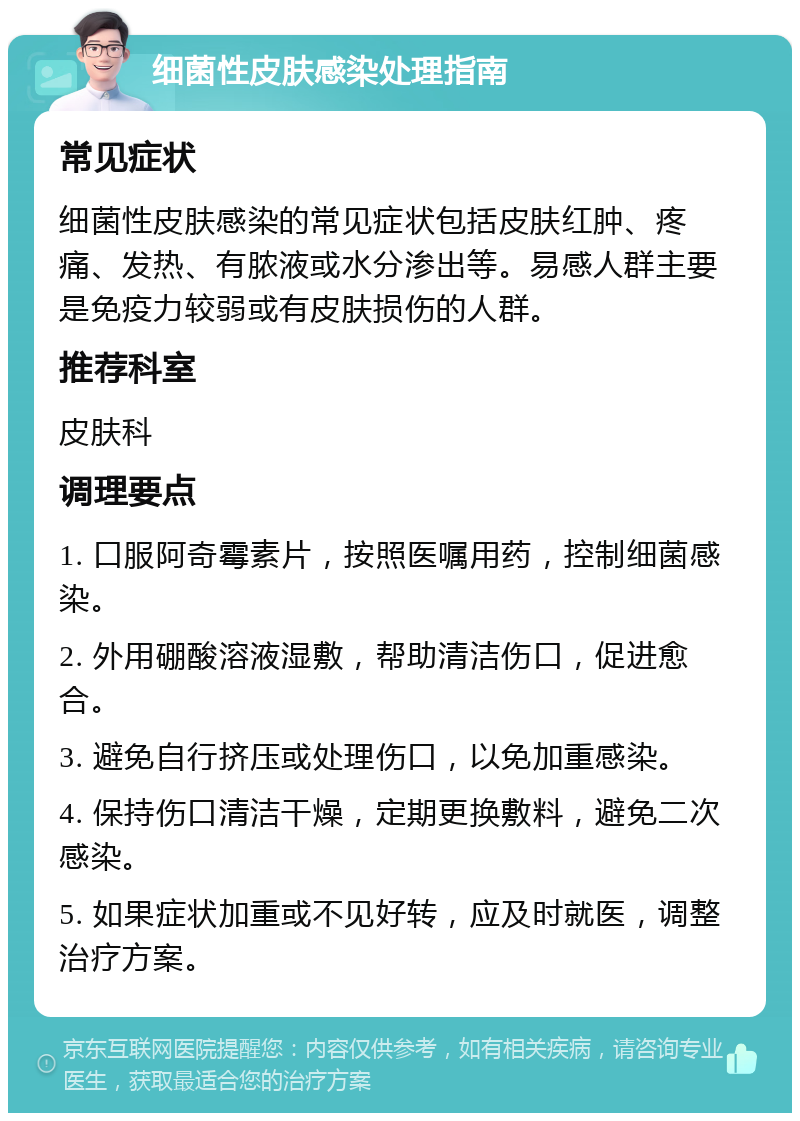 细菌性皮肤感染处理指南 常见症状 细菌性皮肤感染的常见症状包括皮肤红肿、疼痛、发热、有脓液或水分渗出等。易感人群主要是免疫力较弱或有皮肤损伤的人群。 推荐科室 皮肤科 调理要点 1. 口服阿奇霉素片，按照医嘱用药，控制细菌感染。 2. 外用硼酸溶液湿敷，帮助清洁伤口，促进愈合。 3. 避免自行挤压或处理伤口，以免加重感染。 4. 保持伤口清洁干燥，定期更换敷料，避免二次感染。 5. 如果症状加重或不见好转，应及时就医，调整治疗方案。