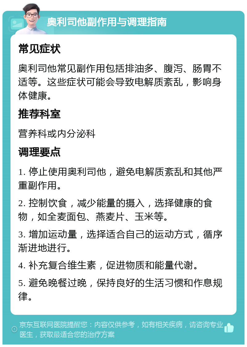 奥利司他副作用与调理指南 常见症状 奥利司他常见副作用包括排油多、腹泻、肠胃不适等。这些症状可能会导致电解质紊乱，影响身体健康。 推荐科室 营养科或内分泌科 调理要点 1. 停止使用奥利司他，避免电解质紊乱和其他严重副作用。 2. 控制饮食，减少能量的摄入，选择健康的食物，如全麦面包、燕麦片、玉米等。 3. 增加运动量，选择适合自己的运动方式，循序渐进地进行。 4. 补充复合维生素，促进物质和能量代谢。 5. 避免晚餐过晚，保持良好的生活习惯和作息规律。