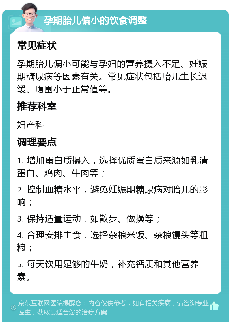 孕期胎儿偏小的饮食调整 常见症状 孕期胎儿偏小可能与孕妇的营养摄入不足、妊娠期糖尿病等因素有关。常见症状包括胎儿生长迟缓、腹围小于正常值等。 推荐科室 妇产科 调理要点 1. 增加蛋白质摄入，选择优质蛋白质来源如乳清蛋白、鸡肉、牛肉等； 2. 控制血糖水平，避免妊娠期糖尿病对胎儿的影响； 3. 保持适量运动，如散步、做操等； 4. 合理安排主食，选择杂粮米饭、杂粮馒头等粗粮； 5. 每天饮用足够的牛奶，补充钙质和其他营养素。