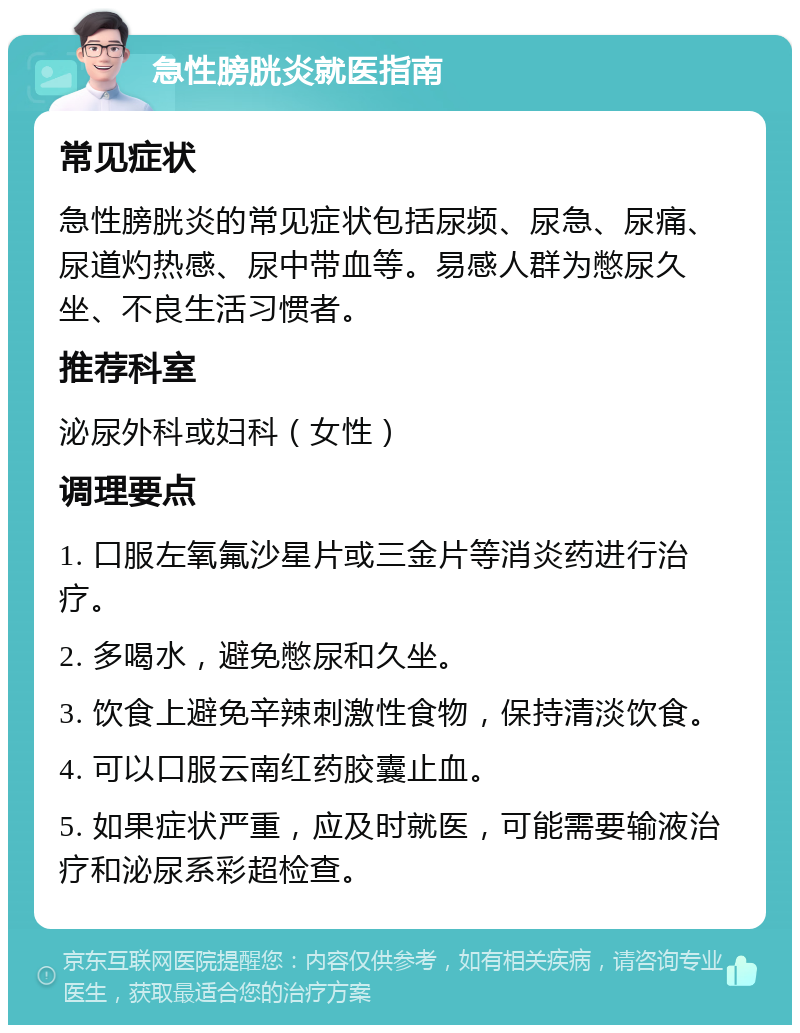 急性膀胱炎就医指南 常见症状 急性膀胱炎的常见症状包括尿频、尿急、尿痛、尿道灼热感、尿中带血等。易感人群为憋尿久坐、不良生活习惯者。 推荐科室 泌尿外科或妇科（女性） 调理要点 1. 口服左氧氟沙星片或三金片等消炎药进行治疗。 2. 多喝水，避免憋尿和久坐。 3. 饮食上避免辛辣刺激性食物，保持清淡饮食。 4. 可以口服云南红药胶囊止血。 5. 如果症状严重，应及时就医，可能需要输液治疗和泌尿系彩超检查。