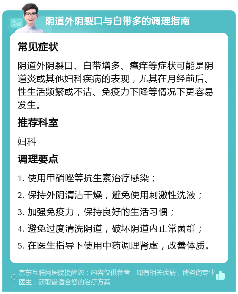 阴道外阴裂口与白带多的调理指南 常见症状 阴道外阴裂口、白带增多、瘙痒等症状可能是阴道炎或其他妇科疾病的表现，尤其在月经前后、性生活频繁或不洁、免疫力下降等情况下更容易发生。 推荐科室 妇科 调理要点 1. 使用甲硝唑等抗生素治疗感染； 2. 保持外阴清洁干燥，避免使用刺激性洗液； 3. 加强免疫力，保持良好的生活习惯； 4. 避免过度清洗阴道，破坏阴道内正常菌群； 5. 在医生指导下使用中药调理肾虚，改善体质。