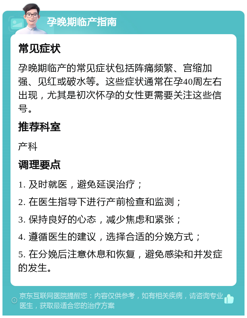 孕晚期临产指南 常见症状 孕晚期临产的常见症状包括阵痛频繁、宫缩加强、见红或破水等。这些症状通常在孕40周左右出现，尤其是初次怀孕的女性更需要关注这些信号。 推荐科室 产科 调理要点 1. 及时就医，避免延误治疗； 2. 在医生指导下进行产前检查和监测； 3. 保持良好的心态，减少焦虑和紧张； 4. 遵循医生的建议，选择合适的分娩方式； 5. 在分娩后注意休息和恢复，避免感染和并发症的发生。