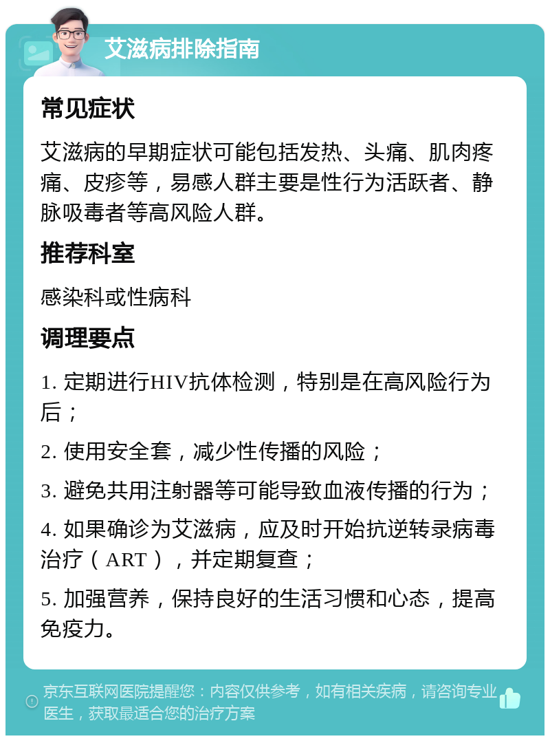 艾滋病排除指南 常见症状 艾滋病的早期症状可能包括发热、头痛、肌肉疼痛、皮疹等，易感人群主要是性行为活跃者、静脉吸毒者等高风险人群。 推荐科室 感染科或性病科 调理要点 1. 定期进行HIV抗体检测，特别是在高风险行为后； 2. 使用安全套，减少性传播的风险； 3. 避免共用注射器等可能导致血液传播的行为； 4. 如果确诊为艾滋病，应及时开始抗逆转录病毒治疗（ART），并定期复查； 5. 加强营养，保持良好的生活习惯和心态，提高免疫力。