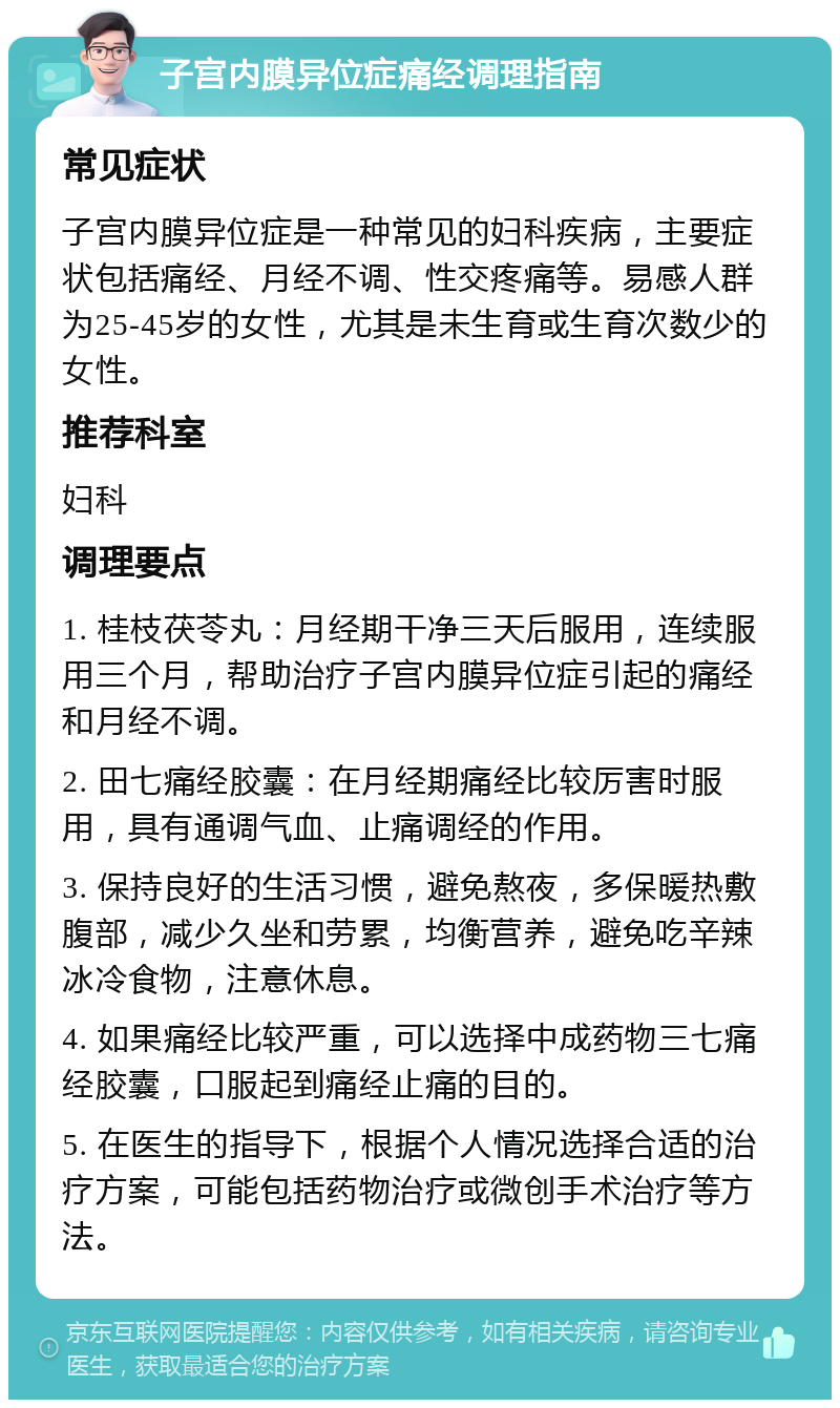 子宫内膜异位症痛经调理指南 常见症状 子宫内膜异位症是一种常见的妇科疾病，主要症状包括痛经、月经不调、性交疼痛等。易感人群为25-45岁的女性，尤其是未生育或生育次数少的女性。 推荐科室 妇科 调理要点 1. 桂枝茯苓丸：月经期干净三天后服用，连续服用三个月，帮助治疗子宫内膜异位症引起的痛经和月经不调。 2. 田七痛经胶囊：在月经期痛经比较厉害时服用，具有通调气血、止痛调经的作用。 3. 保持良好的生活习惯，避免熬夜，多保暖热敷腹部，减少久坐和劳累，均衡营养，避免吃辛辣冰冷食物，注意休息。 4. 如果痛经比较严重，可以选择中成药物三七痛经胶囊，口服起到痛经止痛的目的。 5. 在医生的指导下，根据个人情况选择合适的治疗方案，可能包括药物治疗或微创手术治疗等方法。