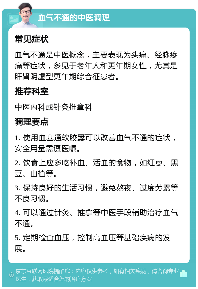 血气不通的中医调理 常见症状 血气不通是中医概念，主要表现为头痛、经脉疼痛等症状，多见于老年人和更年期女性，尤其是肝肾阴虚型更年期综合征患者。 推荐科室 中医内科或针灸推拿科 调理要点 1. 使用血塞通软胶囊可以改善血气不通的症状，安全用量需遵医嘱。 2. 饮食上应多吃补血、活血的食物，如红枣、黑豆、山楂等。 3. 保持良好的生活习惯，避免熬夜、过度劳累等不良习惯。 4. 可以通过针灸、推拿等中医手段辅助治疗血气不通。 5. 定期检查血压，控制高血压等基础疾病的发展。