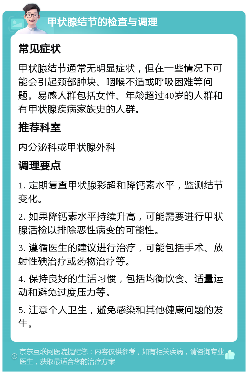 甲状腺结节的检查与调理 常见症状 甲状腺结节通常无明显症状，但在一些情况下可能会引起颈部肿块、咽喉不适或呼吸困难等问题。易感人群包括女性、年龄超过40岁的人群和有甲状腺疾病家族史的人群。 推荐科室 内分泌科或甲状腺外科 调理要点 1. 定期复查甲状腺彩超和降钙素水平，监测结节变化。 2. 如果降钙素水平持续升高，可能需要进行甲状腺活检以排除恶性病变的可能性。 3. 遵循医生的建议进行治疗，可能包括手术、放射性碘治疗或药物治疗等。 4. 保持良好的生活习惯，包括均衡饮食、适量运动和避免过度压力等。 5. 注意个人卫生，避免感染和其他健康问题的发生。