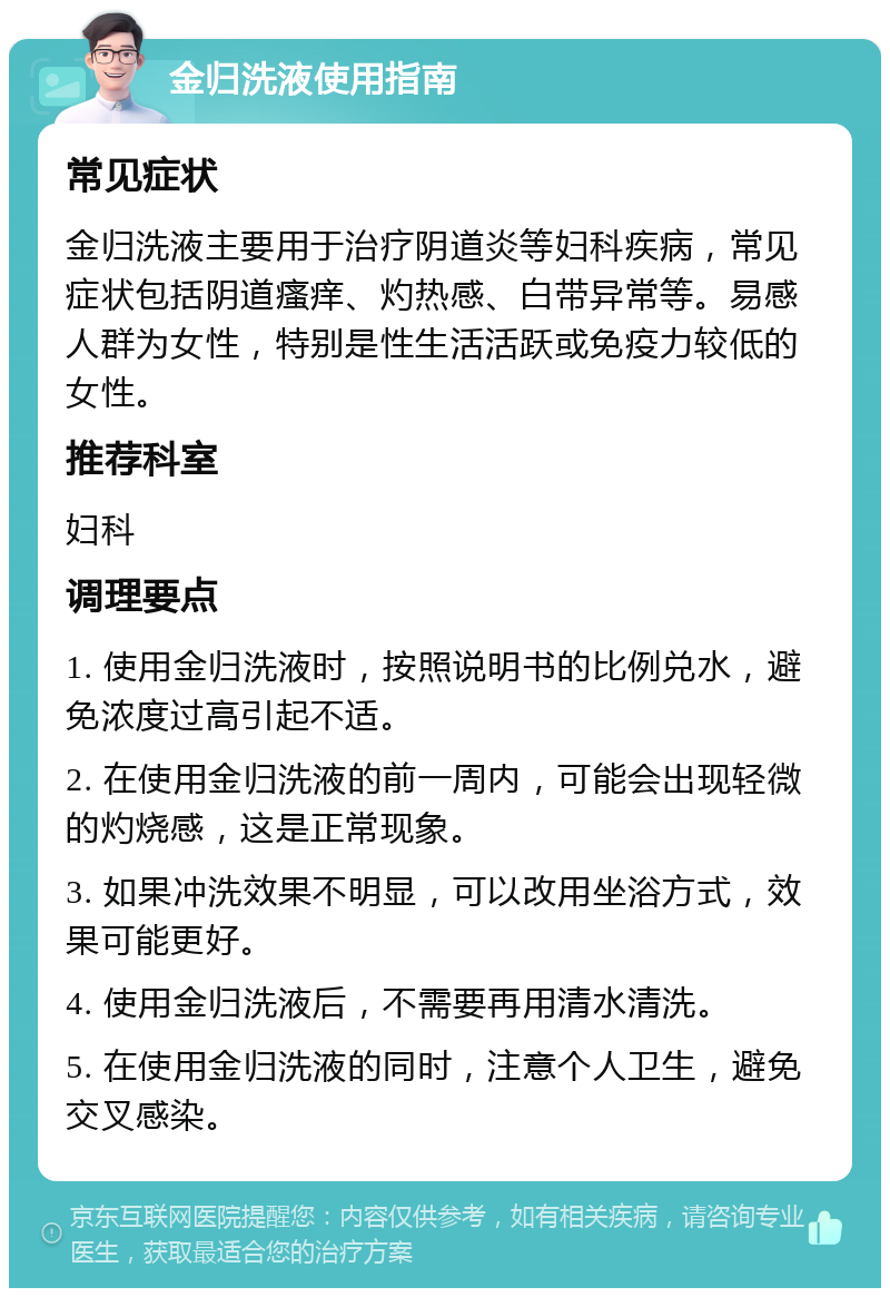 金归洗液使用指南 常见症状 金归洗液主要用于治疗阴道炎等妇科疾病，常见症状包括阴道瘙痒、灼热感、白带异常等。易感人群为女性，特别是性生活活跃或免疫力较低的女性。 推荐科室 妇科 调理要点 1. 使用金归洗液时，按照说明书的比例兑水，避免浓度过高引起不适。 2. 在使用金归洗液的前一周内，可能会出现轻微的灼烧感，这是正常现象。 3. 如果冲洗效果不明显，可以改用坐浴方式，效果可能更好。 4. 使用金归洗液后，不需要再用清水清洗。 5. 在使用金归洗液的同时，注意个人卫生，避免交叉感染。