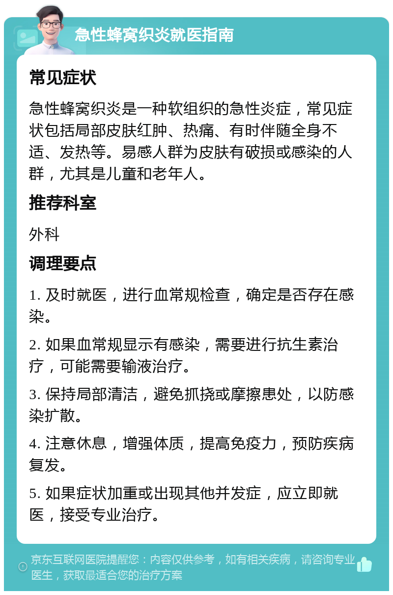 急性蜂窝织炎就医指南 常见症状 急性蜂窝织炎是一种软组织的急性炎症，常见症状包括局部皮肤红肿、热痛、有时伴随全身不适、发热等。易感人群为皮肤有破损或感染的人群，尤其是儿童和老年人。 推荐科室 外科 调理要点 1. 及时就医，进行血常规检查，确定是否存在感染。 2. 如果血常规显示有感染，需要进行抗生素治疗，可能需要输液治疗。 3. 保持局部清洁，避免抓挠或摩擦患处，以防感染扩散。 4. 注意休息，增强体质，提高免疫力，预防疾病复发。 5. 如果症状加重或出现其他并发症，应立即就医，接受专业治疗。