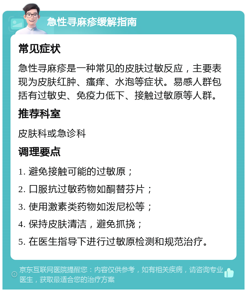 急性寻麻疹缓解指南 常见症状 急性寻麻疹是一种常见的皮肤过敏反应，主要表现为皮肤红肿、瘙痒、水泡等症状。易感人群包括有过敏史、免疫力低下、接触过敏原等人群。 推荐科室 皮肤科或急诊科 调理要点 1. 避免接触可能的过敏原； 2. 口服抗过敏药物如酮替芬片； 3. 使用激素类药物如泼尼松等； 4. 保持皮肤清洁，避免抓挠； 5. 在医生指导下进行过敏原检测和规范治疗。