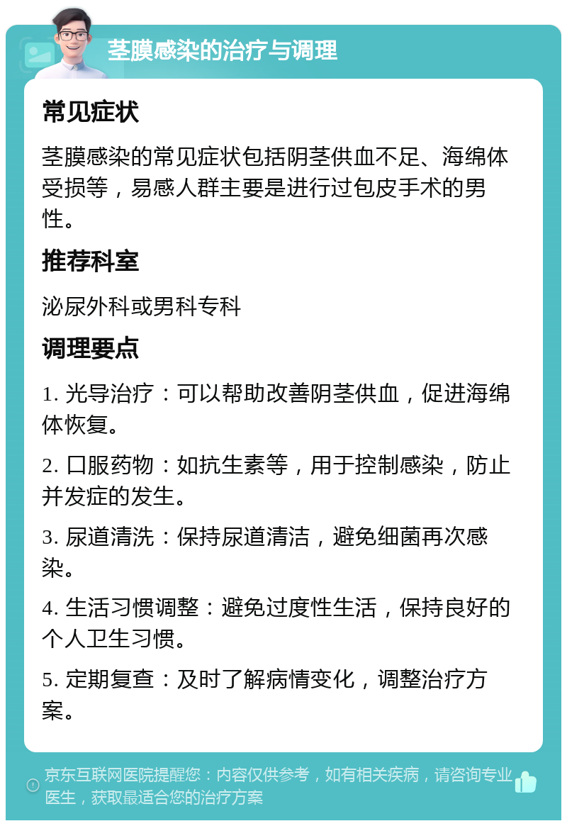 茎膜感染的治疗与调理 常见症状 茎膜感染的常见症状包括阴茎供血不足、海绵体受损等，易感人群主要是进行过包皮手术的男性。 推荐科室 泌尿外科或男科专科 调理要点 1. 光导治疗：可以帮助改善阴茎供血，促进海绵体恢复。 2. 口服药物：如抗生素等，用于控制感染，防止并发症的发生。 3. 尿道清洗：保持尿道清洁，避免细菌再次感染。 4. 生活习惯调整：避免过度性生活，保持良好的个人卫生习惯。 5. 定期复查：及时了解病情变化，调整治疗方案。