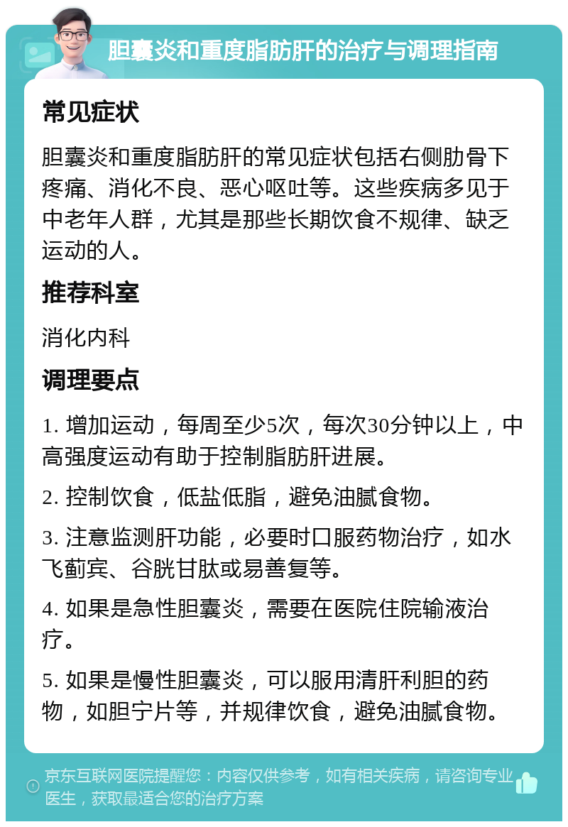 胆囊炎和重度脂肪肝的治疗与调理指南 常见症状 胆囊炎和重度脂肪肝的常见症状包括右侧肋骨下疼痛、消化不良、恶心呕吐等。这些疾病多见于中老年人群，尤其是那些长期饮食不规律、缺乏运动的人。 推荐科室 消化内科 调理要点 1. 增加运动，每周至少5次，每次30分钟以上，中高强度运动有助于控制脂肪肝进展。 2. 控制饮食，低盐低脂，避免油腻食物。 3. 注意监测肝功能，必要时口服药物治疗，如水飞蓟宾、谷胱甘肽或易善复等。 4. 如果是急性胆囊炎，需要在医院住院输液治疗。 5. 如果是慢性胆囊炎，可以服用清肝利胆的药物，如胆宁片等，并规律饮食，避免油腻食物。