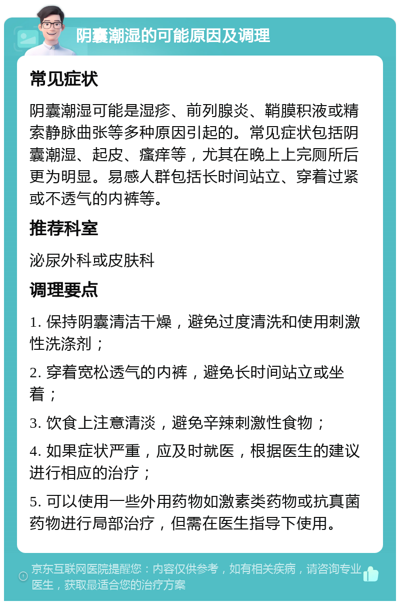 阴囊潮湿的可能原因及调理 常见症状 阴囊潮湿可能是湿疹、前列腺炎、鞘膜积液或精索静脉曲张等多种原因引起的。常见症状包括阴囊潮湿、起皮、瘙痒等，尤其在晚上上完厕所后更为明显。易感人群包括长时间站立、穿着过紧或不透气的内裤等。 推荐科室 泌尿外科或皮肤科 调理要点 1. 保持阴囊清洁干燥，避免过度清洗和使用刺激性洗涤剂； 2. 穿着宽松透气的内裤，避免长时间站立或坐着； 3. 饮食上注意清淡，避免辛辣刺激性食物； 4. 如果症状严重，应及时就医，根据医生的建议进行相应的治疗； 5. 可以使用一些外用药物如激素类药物或抗真菌药物进行局部治疗，但需在医生指导下使用。