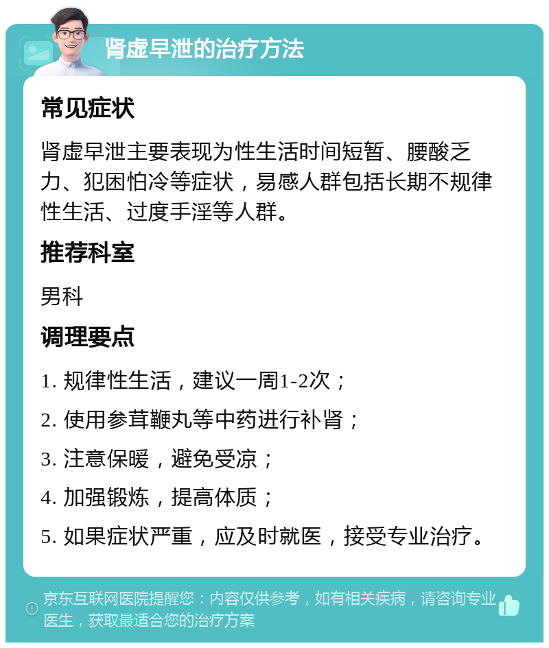 肾虚早泄的治疗方法 常见症状 肾虚早泄主要表现为性生活时间短暂、腰酸乏力、犯困怕冷等症状，易感人群包括长期不规律性生活、过度手淫等人群。 推荐科室 男科 调理要点 1. 规律性生活，建议一周1-2次； 2. 使用参茸鞭丸等中药进行补肾； 3. 注意保暖，避免受凉； 4. 加强锻炼，提高体质； 5. 如果症状严重，应及时就医，接受专业治疗。