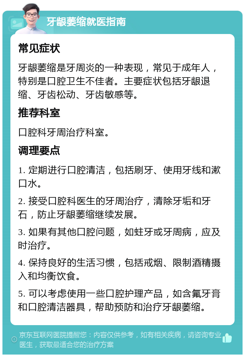 牙龈萎缩就医指南 常见症状 牙龈萎缩是牙周炎的一种表现，常见于成年人，特别是口腔卫生不佳者。主要症状包括牙龈退缩、牙齿松动、牙齿敏感等。 推荐科室 口腔科牙周治疗科室。 调理要点 1. 定期进行口腔清洁，包括刷牙、使用牙线和漱口水。 2. 接受口腔科医生的牙周治疗，清除牙垢和牙石，防止牙龈萎缩继续发展。 3. 如果有其他口腔问题，如蛀牙或牙周病，应及时治疗。 4. 保持良好的生活习惯，包括戒烟、限制酒精摄入和均衡饮食。 5. 可以考虑使用一些口腔护理产品，如含氟牙膏和口腔清洁器具，帮助预防和治疗牙龈萎缩。