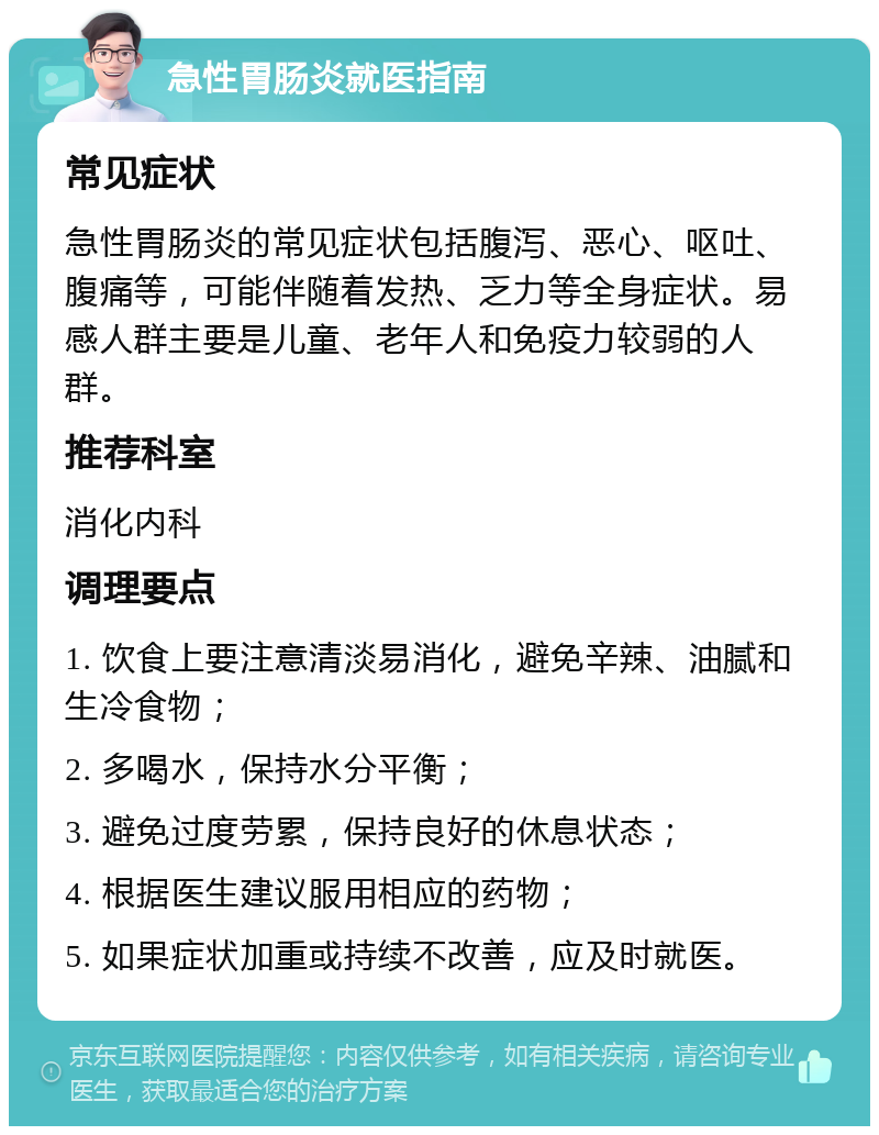 急性胃肠炎就医指南 常见症状 急性胃肠炎的常见症状包括腹泻、恶心、呕吐、腹痛等，可能伴随着发热、乏力等全身症状。易感人群主要是儿童、老年人和免疫力较弱的人群。 推荐科室 消化内科 调理要点 1. 饮食上要注意清淡易消化，避免辛辣、油腻和生冷食物； 2. 多喝水，保持水分平衡； 3. 避免过度劳累，保持良好的休息状态； 4. 根据医生建议服用相应的药物； 5. 如果症状加重或持续不改善，应及时就医。