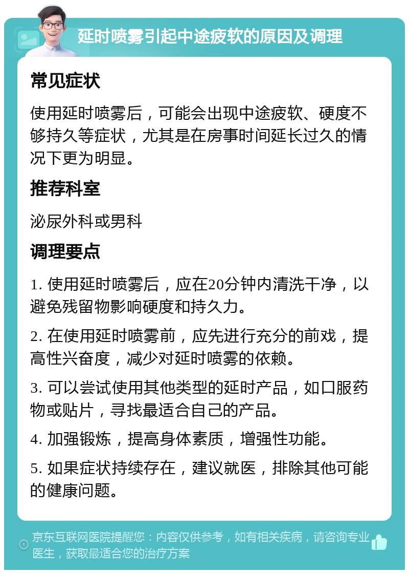 延时喷雾引起中途疲软的原因及调理 常见症状 使用延时喷雾后，可能会出现中途疲软、硬度不够持久等症状，尤其是在房事时间延长过久的情况下更为明显。 推荐科室 泌尿外科或男科 调理要点 1. 使用延时喷雾后，应在20分钟内清洗干净，以避免残留物影响硬度和持久力。 2. 在使用延时喷雾前，应先进行充分的前戏，提高性兴奋度，减少对延时喷雾的依赖。 3. 可以尝试使用其他类型的延时产品，如口服药物或贴片，寻找最适合自己的产品。 4. 加强锻炼，提高身体素质，增强性功能。 5. 如果症状持续存在，建议就医，排除其他可能的健康问题。