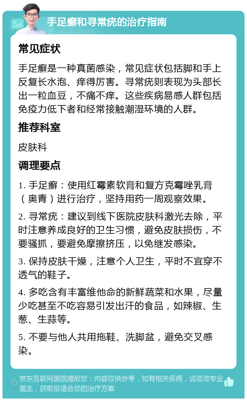 手足癣和寻常疣的治疗指南 常见症状 手足癣是一种真菌感染，常见症状包括脚和手上反复长水泡、痒得厉害。寻常疣则表现为头部长出一粒血豆，不痛不痒。这些疾病易感人群包括免疫力低下者和经常接触潮湿环境的人群。 推荐科室 皮肤科 调理要点 1. 手足癣：使用红霉素软膏和复方克霉唑乳膏（奥青）进行治疗，坚持用药一周观察效果。 2. 寻常疣：建议到线下医院皮肤科激光去除，平时注意养成良好的卫生习惯，避免皮肤损伤，不要骚抓，要避免摩擦挤压，以免继发感染。 3. 保持皮肤干燥，注意个人卫生，平时不宜穿不透气的鞋子。 4. 多吃含有丰富维他命的新鲜蔬菜和水果，尽量少吃甚至不吃容易引发出汗的食品，如辣椒、生葱、生蒜等。 5. 不要与他人共用拖鞋、洗脚盆，避免交叉感染。