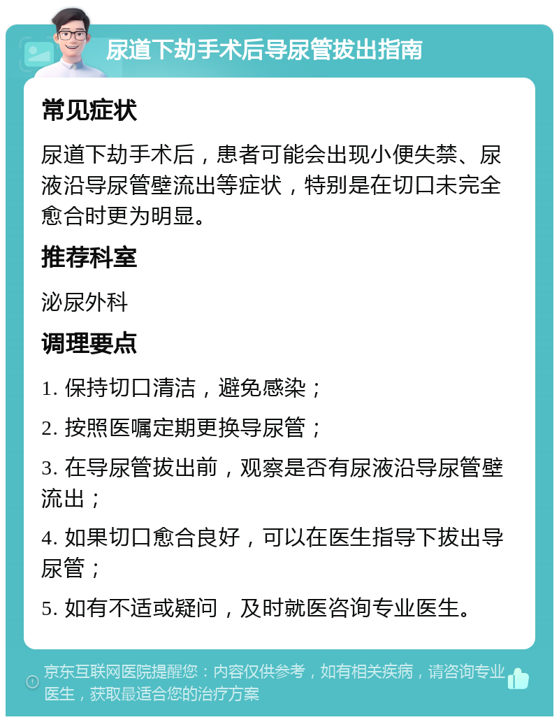 尿道下劫手术后导尿管拔出指南 常见症状 尿道下劫手术后，患者可能会出现小便失禁、尿液沿导尿管壁流出等症状，特别是在切口未完全愈合时更为明显。 推荐科室 泌尿外科 调理要点 1. 保持切口清洁，避免感染； 2. 按照医嘱定期更换导尿管； 3. 在导尿管拔出前，观察是否有尿液沿导尿管壁流出； 4. 如果切口愈合良好，可以在医生指导下拔出导尿管； 5. 如有不适或疑问，及时就医咨询专业医生。