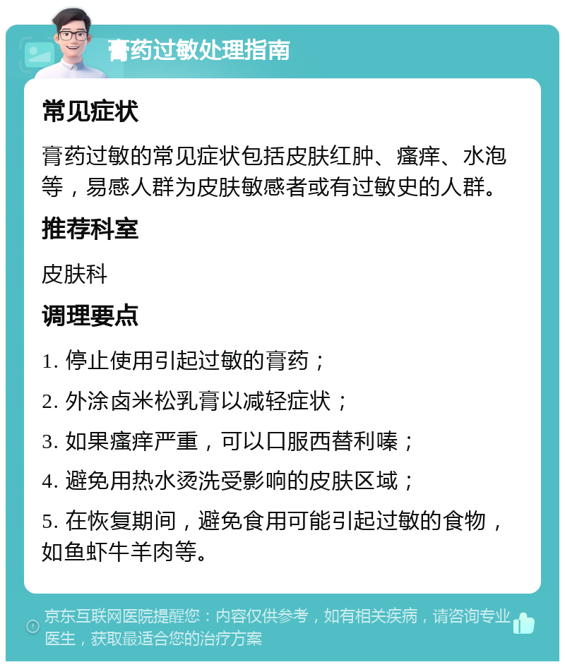 膏药过敏处理指南 常见症状 膏药过敏的常见症状包括皮肤红肿、瘙痒、水泡等，易感人群为皮肤敏感者或有过敏史的人群。 推荐科室 皮肤科 调理要点 1. 停止使用引起过敏的膏药； 2. 外涂卤米松乳膏以减轻症状； 3. 如果瘙痒严重，可以口服西替利嗪； 4. 避免用热水烫洗受影响的皮肤区域； 5. 在恢复期间，避免食用可能引起过敏的食物，如鱼虾牛羊肉等。