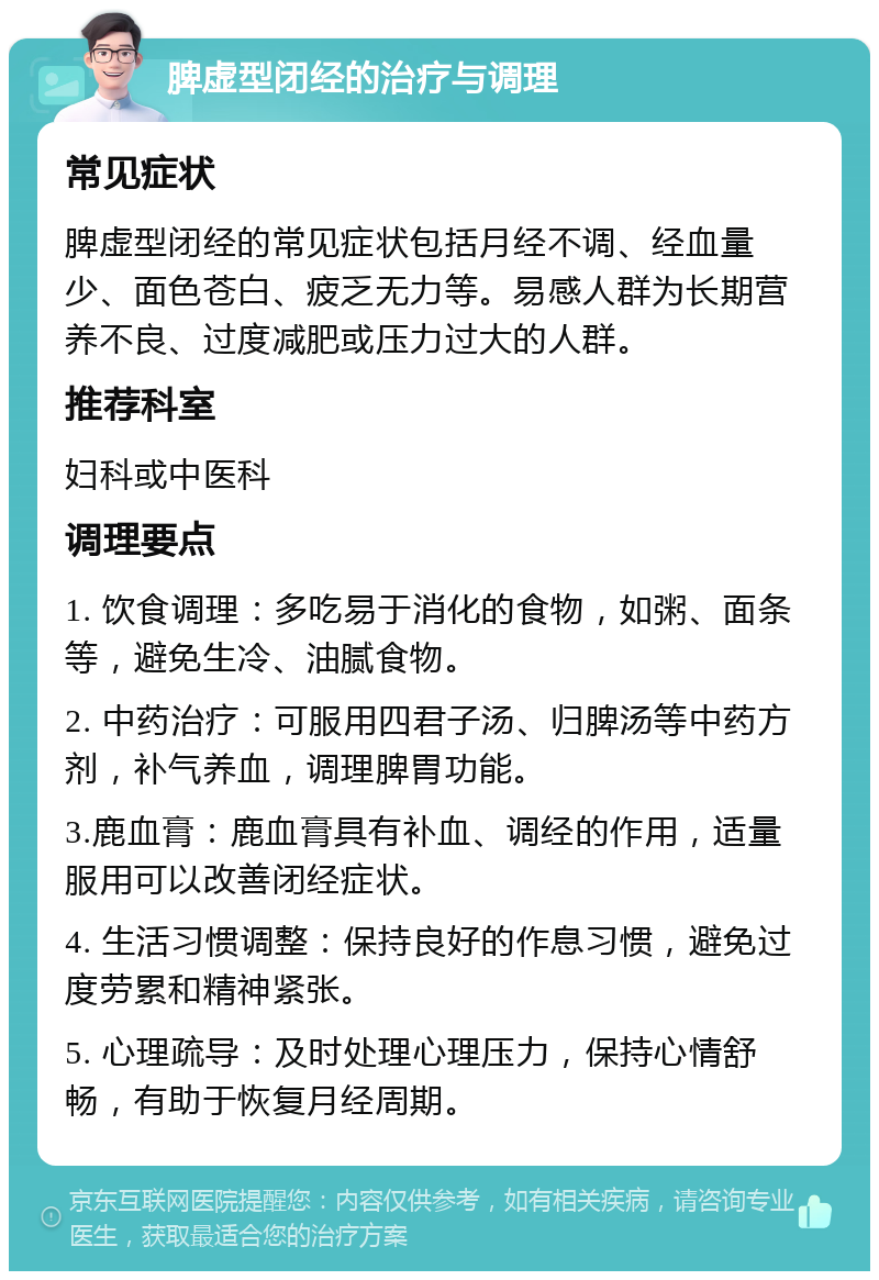 脾虚型闭经的治疗与调理 常见症状 脾虚型闭经的常见症状包括月经不调、经血量少、面色苍白、疲乏无力等。易感人群为长期营养不良、过度减肥或压力过大的人群。 推荐科室 妇科或中医科 调理要点 1. 饮食调理：多吃易于消化的食物，如粥、面条等，避免生冷、油腻食物。 2. 中药治疗：可服用四君子汤、归脾汤等中药方剂，补气养血，调理脾胃功能。 3.鹿血膏：鹿血膏具有补血、调经的作用，适量服用可以改善闭经症状。 4. 生活习惯调整：保持良好的作息习惯，避免过度劳累和精神紧张。 5. 心理疏导：及时处理心理压力，保持心情舒畅，有助于恢复月经周期。